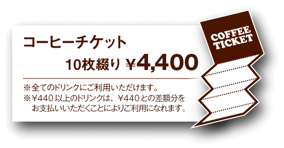 コーヒーチケット 10枚綴り ¥4,000円 ※全てのドリンクにご利用いただけます。 ※¥440以上のドリンクは、¥440との差額分をお支払い頂くことによりご利用になれます。